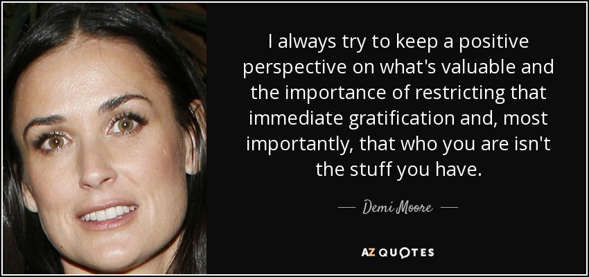 I always try to keep a positive perspective on what's valuable and the importance of restricting that immediate gratification and, most importantly, that who you are isn't the stuff you have. - Demi Moore