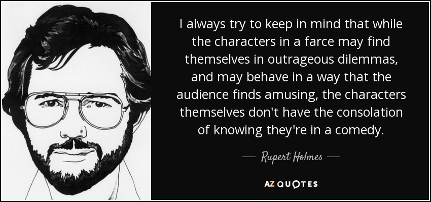 I always try to keep in mind that while the characters in a farce may find themselves in outrageous dilemmas, and may behave in a way that the audience finds amusing, the characters themselves don't have the consolation of knowing they're in a comedy. - Rupert Holmes