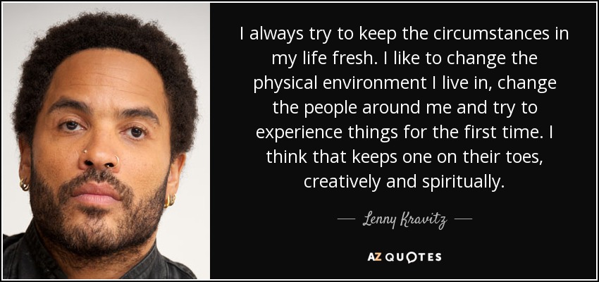 I always try to keep the circumstances in my life fresh. I like to change the physical environment I live in, change the people around me and try to experience things for the first time. I think that keeps one on their toes, creatively and spiritually. - Lenny Kravitz