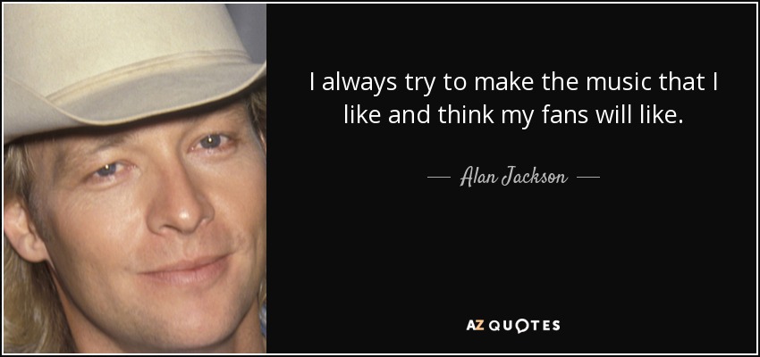 I always try to make the music that I like and think my fans will like. - Alan Jackson