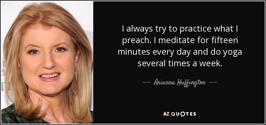 I always try to practice what I preach. I meditate for fifteen minutes every day and do yoga several times a week. - Arianna Huffington