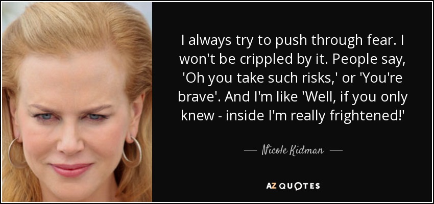 I always try to push through fear. I won't be crippled by it. People say, 'Oh you take such risks,' or 'You're brave'. And I'm like 'Well, if you only knew - inside I'm really frightened!' - Nicole Kidman