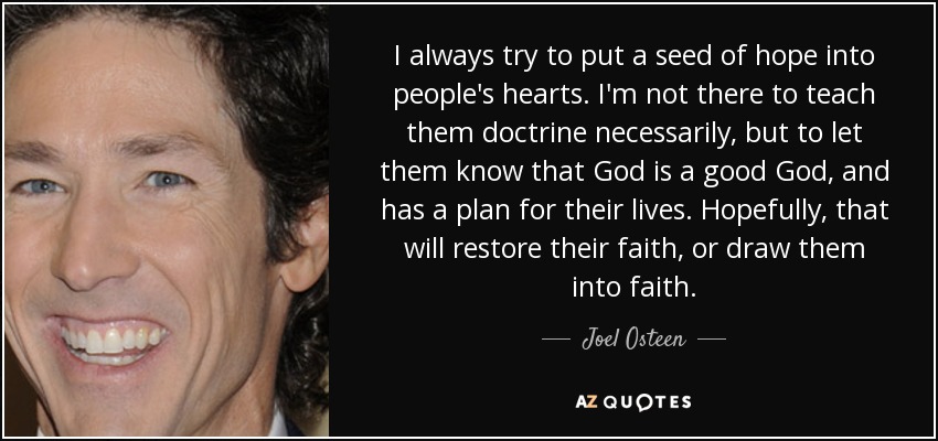 I always try to put a seed of hope into people's hearts. I'm not there to teach them doctrine necessarily, but to let them know that God is a good God, and has a plan for their lives. Hopefully, that will restore their faith, or draw them into faith. - Joel Osteen
