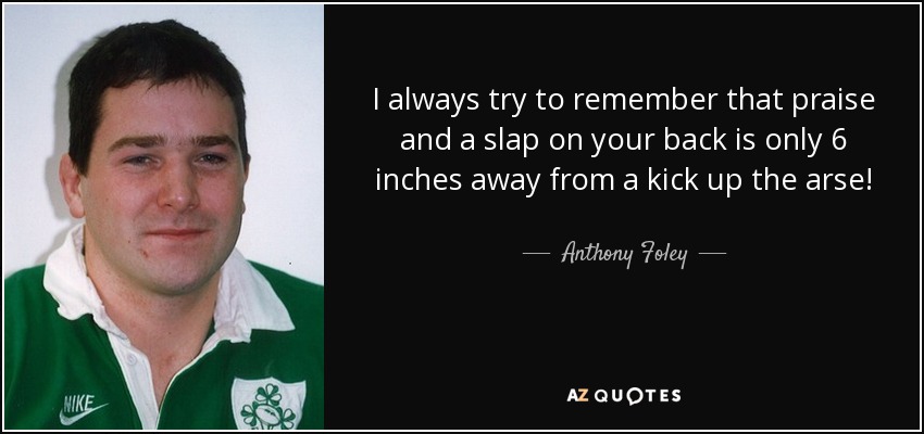I always try to remember that praise and a slap on your back is only 6 inches away from a kick up the arse! - Anthony Foley