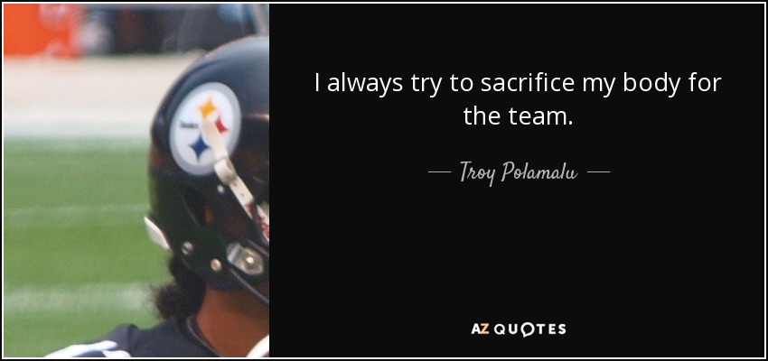 I always try to sacrifice my body for the team. - Troy Polamalu