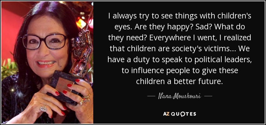 I always try to see things with children's eyes. Are they happy? Sad? What do they need? Everywhere I went, I realized that children are society's victims ... We have a duty to speak to political leaders, to influence people to give these children a better future. - Nana Mouskouri