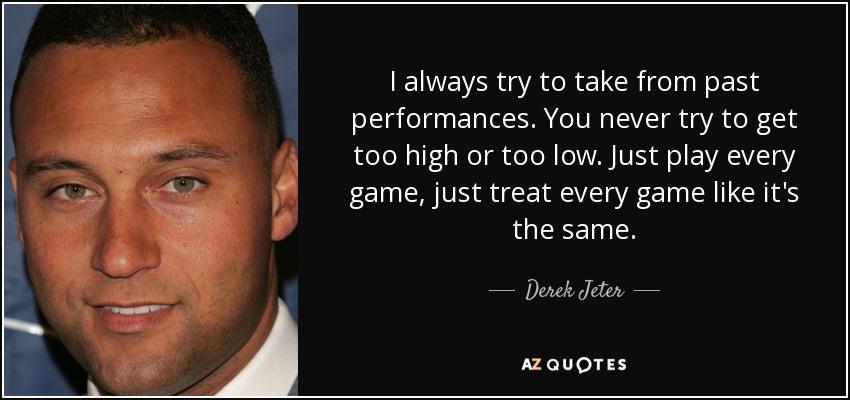 I always try to take from past performances. You never try to get too high or too low. Just play every game, just treat every game like it's the same. - Derek Jeter