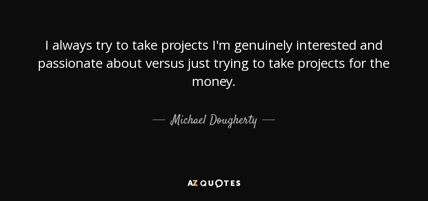 I always try to take projects I'm genuinely interested and passionate about versus just trying to take projects for the money. - Michael Dougherty