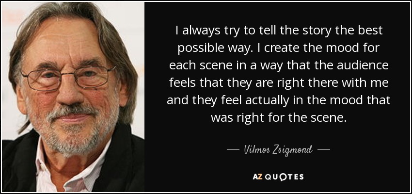 I always try to tell the story the best possible way. I create the mood for each scene in a way that the audience feels that they are right there with me and they feel actually in the mood that was right for the scene. - Vilmos Zsigmond
