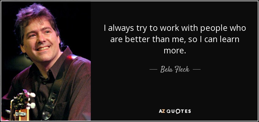 I always try to work with people who are better than me, so I can learn more. - Bela Fleck