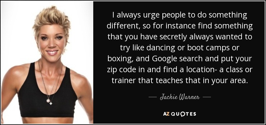 I always urge people to do something different, so for instance find something that you have secretly always wanted to try like dancing or boot camps or boxing, and Google search and put your zip code in and find a location- a class or trainer that teaches that in your area. - Jackie Warner