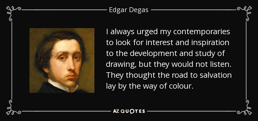 I always urged my contemporaries to look for interest and inspiration to the development and study of drawing, but they would not listen. They thought the road to salvation lay by the way of colour. - Edgar Degas