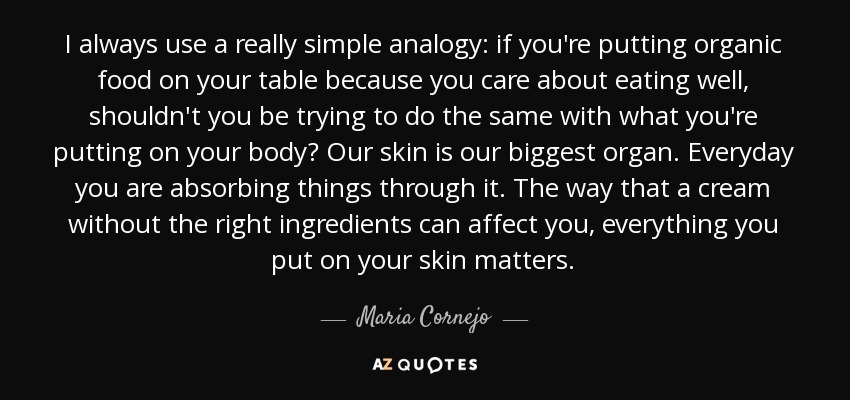 I always use a really simple analogy: if you're putting organic food on your table because you care about eating well, shouldn't you be trying to do the same with what you're putting on your body? Our skin is our biggest organ. Everyday you are absorbing things through it. The way that a cream without the right ingredients can affect you, everything you put on your skin matters. - Maria Cornejo