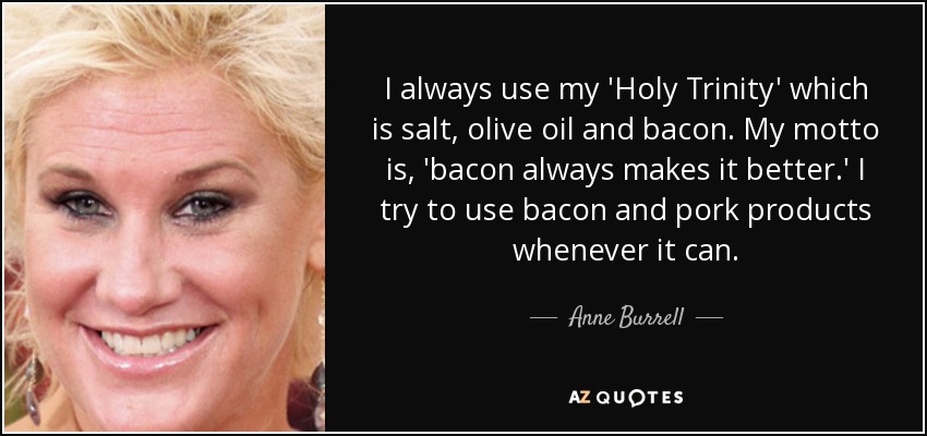 I always use my 'Holy Trinity' which is salt, olive oil and bacon. My motto is, 'bacon always makes it better.' I try to use bacon and pork products whenever it can. - Anne Burrell