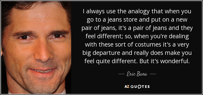 I always use the analogy that when you go to a jeans store and put on a new pair of jeans, it's a pair of jeans and they feel different; so, when you're dealing with these sort of costumes it's a very big departure and really does make you feel quite different. But it's wonderful. - Eric Bana