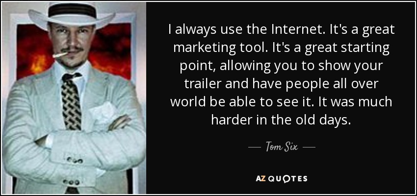 I always use the Internet. It's a great marketing tool. It's a great starting point, allowing you to show your trailer and have people all over world be able to see it. It was much harder in the old days. - Tom Six
