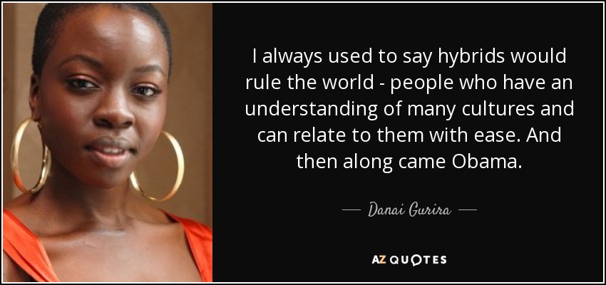 I always used to say hybrids would rule the world - people who have an understanding of many cultures and can relate to them with ease. And then along came Obama. - Danai Gurira