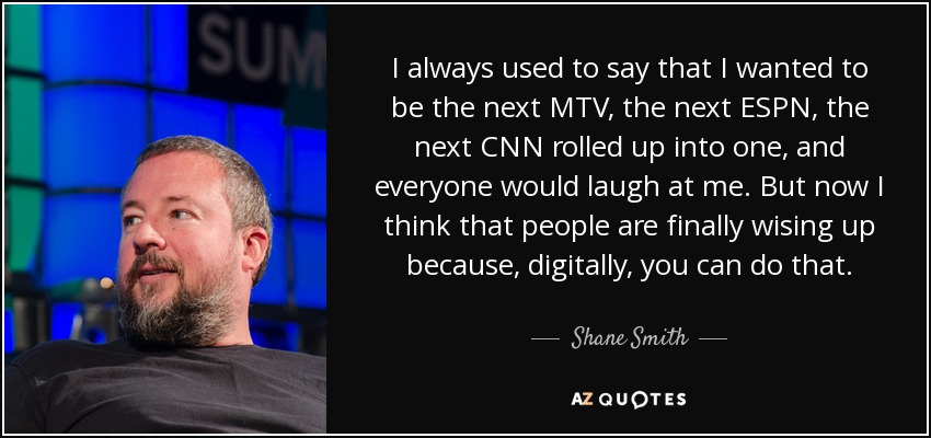 I always used to say that I wanted to be the next MTV, the next ESPN, the next CNN rolled up into one, and everyone would laugh at me. But now I think that people are finally wising up because, digitally, you can do that. - Shane Smith