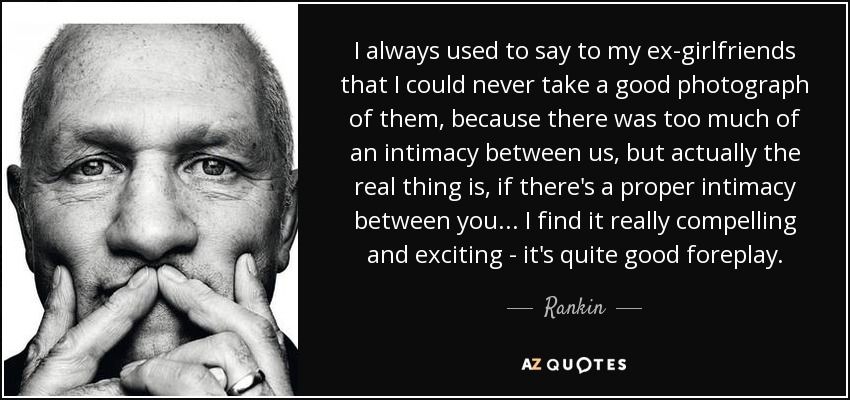 I always used to say to my ex-girlfriends that I could never take a good photograph of them, because there was too much of an intimacy between us, but actually the real thing is, if there's a proper intimacy between you... I find it really compelling and exciting - it's quite good foreplay. - Rankin