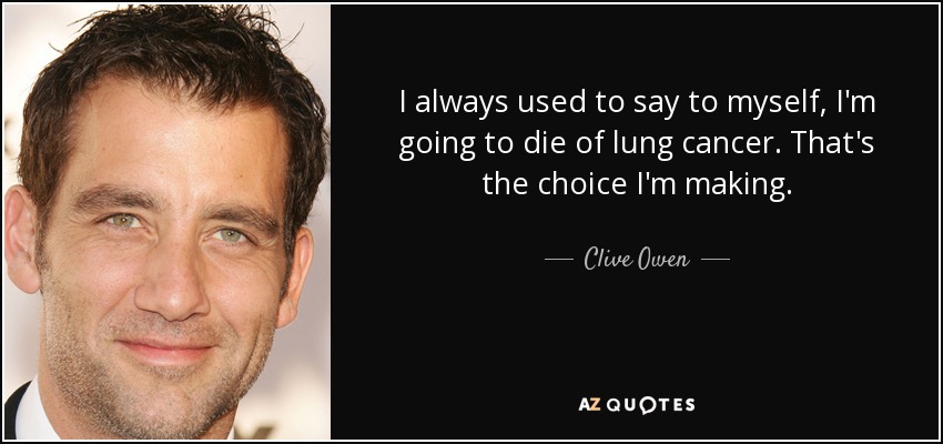 I always used to say to myself, I'm going to die of lung cancer. That's the choice I'm making. - Clive Owen