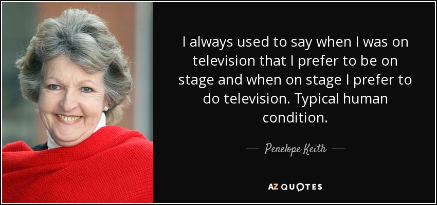 I always used to say when I was on television that I prefer to be on stage and when on stage I prefer to do television. Typical human condition. - Penelope Keith