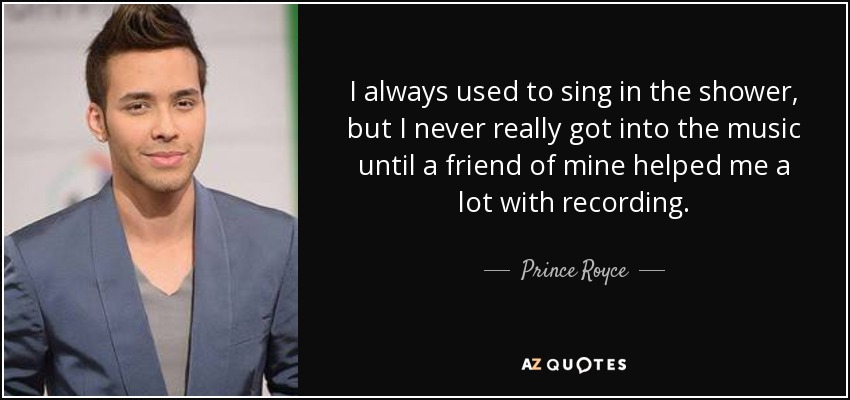I always used to sing in the shower, but I never really got into the music until a friend of mine helped me a lot with recording. - Prince Royce