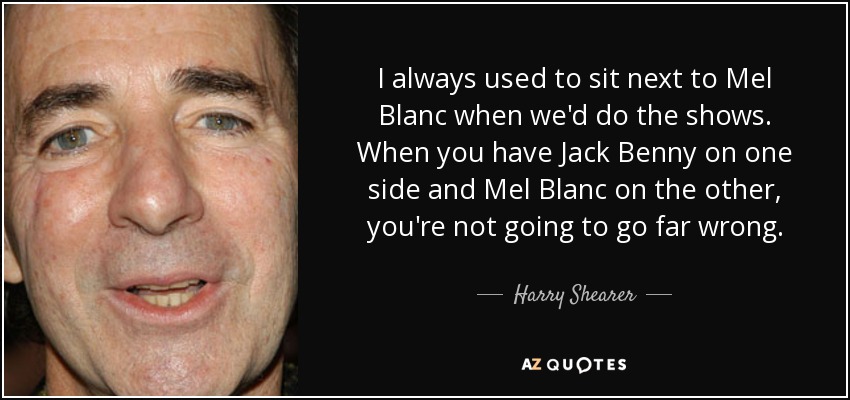 I always used to sit next to Mel Blanc when we'd do the shows. When you have Jack Benny on one side and Mel Blanc on the other, you're not going to go far wrong. - Harry Shearer