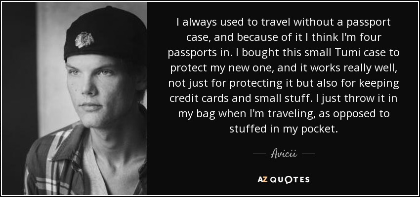 I always used to travel without a passport case, and because of it I think I'm four passports in. I bought this small Tumi case to protect my new one, and it works really well, not just for protecting it but also for keeping credit cards and small stuff. I just throw it in my bag when I'm traveling, as opposed to stuffed in my pocket. - Avicii