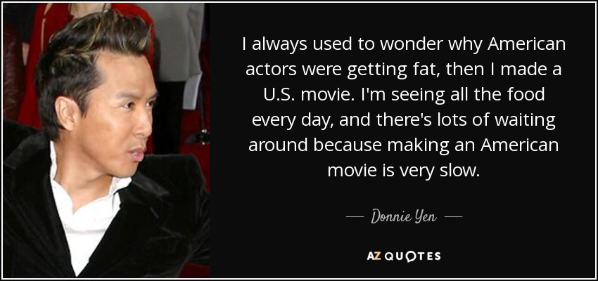 I always used to wonder why American actors were getting fat, then I made a U.S. movie. I'm seeing all the food every day, and there's lots of waiting around because making an American movie is very slow. - Donnie Yen