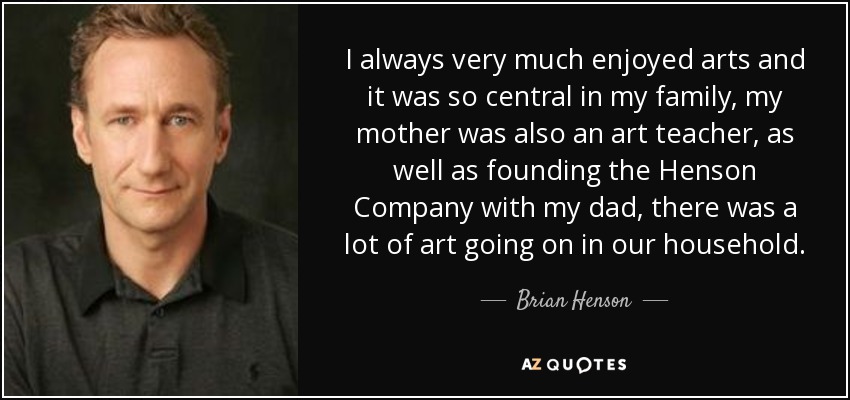 I always very much enjoyed arts and it was so central in my family, my mother was also an art teacher, as well as founding the Henson Company with my dad, there was a lot of art going on in our household. - Brian Henson