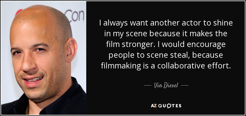 I always want another actor to shine in my scene because it makes the film stronger. I would encourage people to scene steal, because filmmaking is a collaborative effort. - Vin Diesel