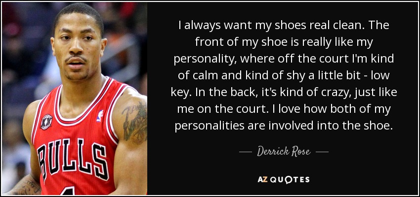 I always want my shoes real clean. The front of my shoe is really like my personality, where off the court I'm kind of calm and kind of shy a little bit - low key. In the back, it's kind of crazy, just like me on the court. I love how both of my personalities are involved into the shoe. - Derrick Rose