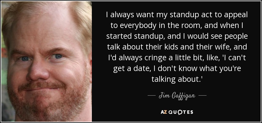 I always want my standup act to appeal to everybody in the room, and when I started standup, and I would see people talk about their kids and their wife, and I'd always cringe a little bit, like, 'I can't get a date, I don't know what you're talking about.' - Jim Gaffigan