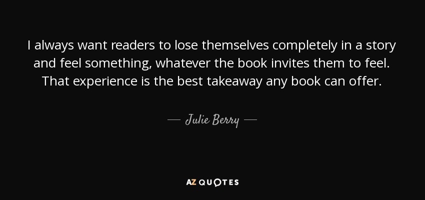 I always want readers to lose themselves completely in a story and feel something, whatever the book invites them to feel. That experience is the best takeaway any book can offer. - Julie Berry