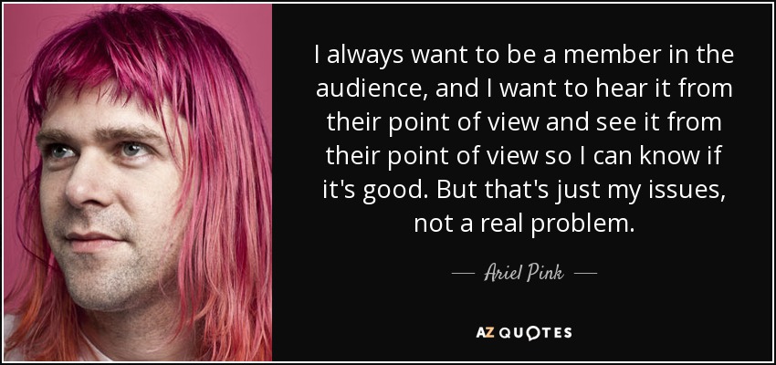 I always want to be a member in the audience, and I want to hear it from their point of view and see it from their point of view so I can know if it's good. But that's just my issues, not a real problem. - Ariel Pink