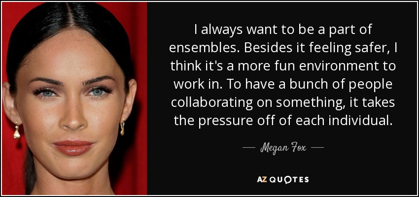 I always want to be a part of ensembles. Besides it feeling safer, I think it's a more fun environment to work in. To have a bunch of people collaborating on something, it takes the pressure off of each individual. - Megan Fox