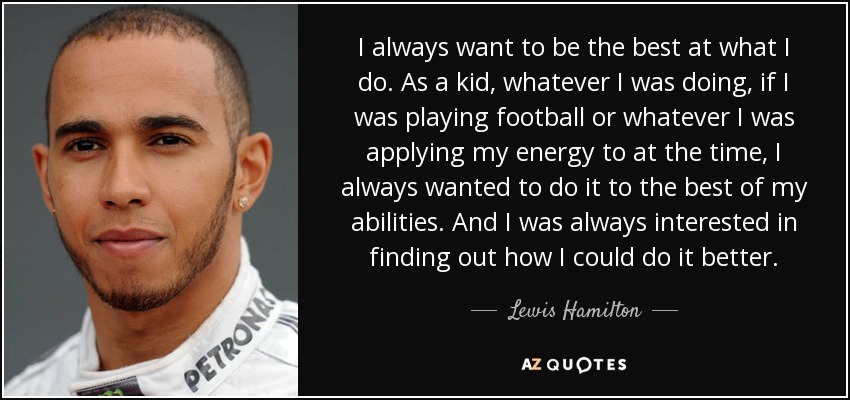 I always want to be the best at what I do. As a kid, whatever I was doing, if I was playing football or whatever I was applying my energy to at the time, I always wanted to do it to the best of my abilities. And I was always interested in finding out how I could do it better. - Lewis Hamilton