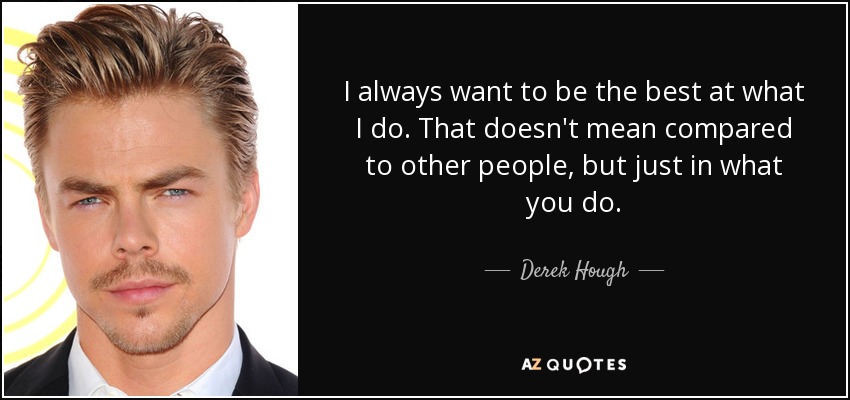 I always want to be the best at what I do. That doesn't mean compared to other people, but just in what you do. - Derek Hough