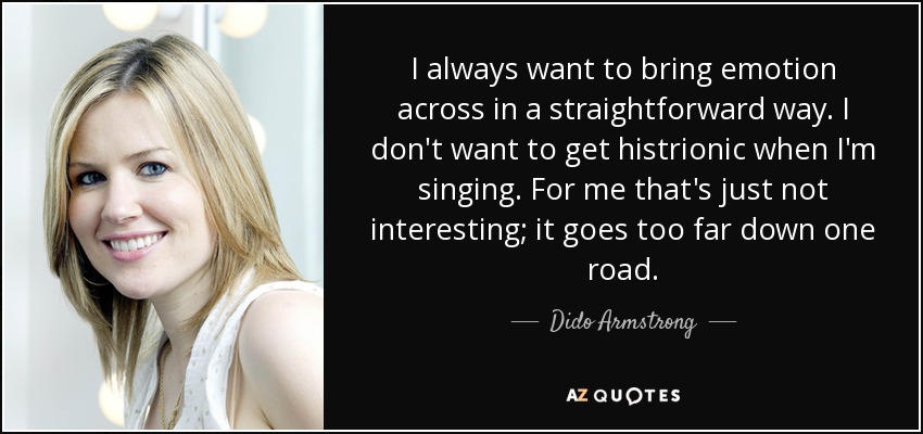 I always want to bring emotion across in a straightforward way. I don't want to get histrionic when I'm singing. For me that's just not interesting; it goes too far down one road. - Dido Armstrong