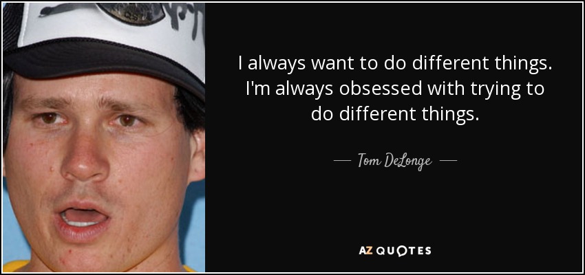 I always want to do different things. I'm always obsessed with trying to do different things. - Tom DeLonge