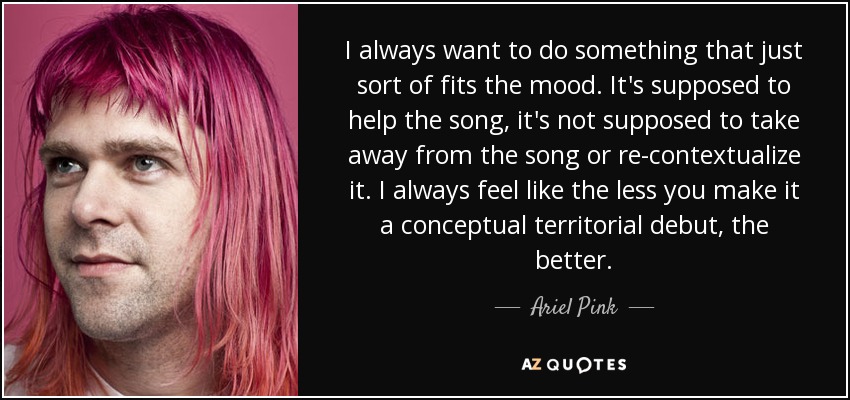 I always want to do something that just sort of fits the mood. It's supposed to help the song, it's not supposed to take away from the song or re-contextualize it. I always feel like the less you make it a conceptual territorial debut, the better. - Ariel Pink