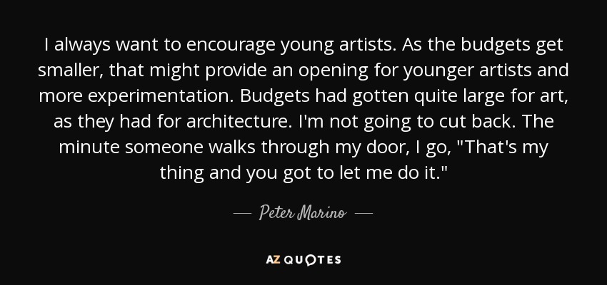 I always want to encourage young artists. As the budgets get smaller, that might provide an opening for younger artists and more experimentation. Budgets had gotten quite large for art, as they had for architecture. I'm not going to cut back. The minute someone walks through my door, I go, 