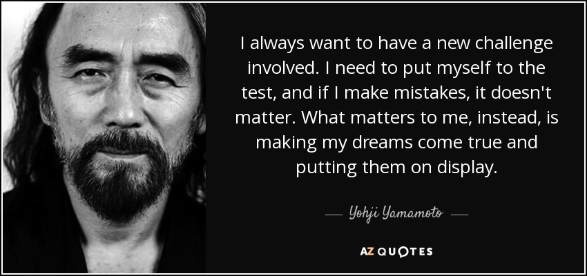 I always want to have a new challenge involved. I need to put myself to the test, and if I make mistakes, it doesn't matter. What matters to me, instead, is making my dreams come true and putting them on display. - Yohji Yamamoto