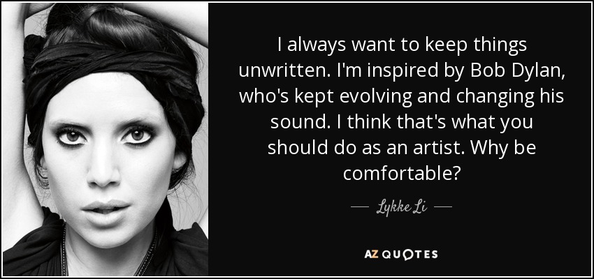 I always want to keep things unwritten. I'm inspired by Bob Dylan, who's kept evolving and changing his sound. I think that's what you should do as an artist. Why be comfortable? - Lykke Li