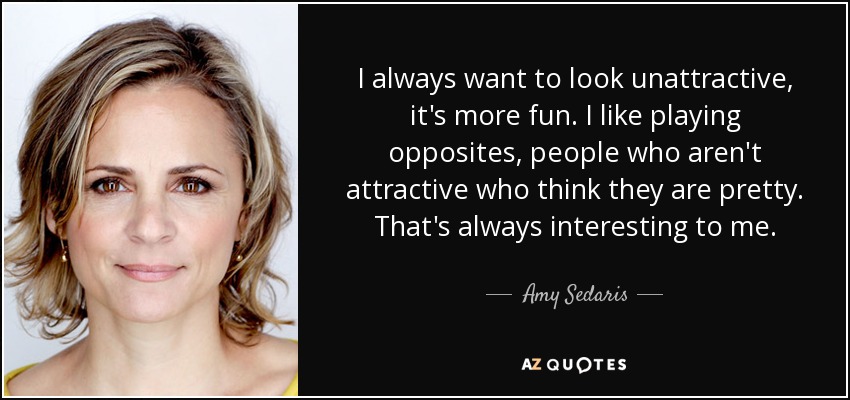 I always want to look unattractive, it's more fun. I like playing opposites, people who aren't attractive who think they are pretty. That's always interesting to me. - Amy Sedaris