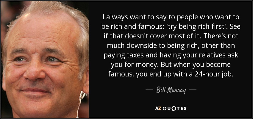 I always want to say to people who want to be rich and famous: 'try being rich first'. See if that doesn't cover most of it. There's not much downside to being rich, other than paying taxes and having your relatives ask you for money. But when you become famous, you end up with a 24-hour job. - Bill Murray