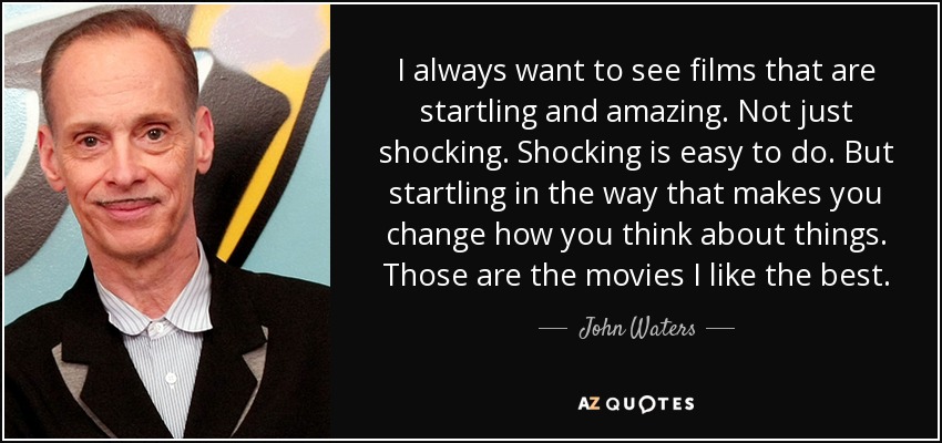 I always want to see films that are startling and amazing. Not just shocking. Shocking is easy to do. But startling in the way that makes you change how you think about things. Those are the movies I like the best. - John Waters