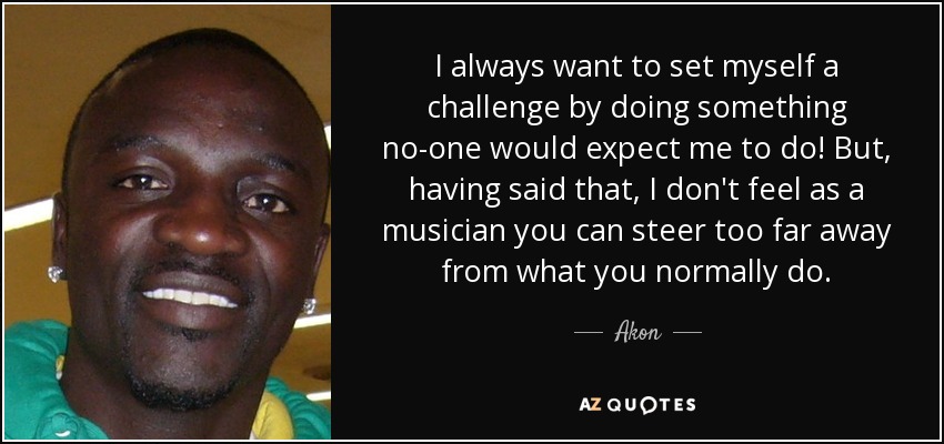I always want to set myself a challenge by doing something no-one would expect me to do! But, having said that, I don't feel as a musician you can steer too far away from what you normally do. - Akon
