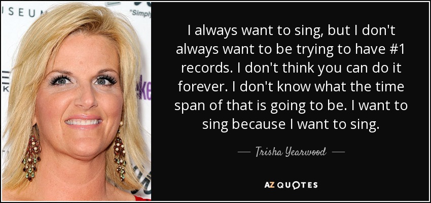 I always want to sing, but I don't always want to be trying to have #1 records. I don't think you can do it forever. I don't know what the time span of that is going to be. I want to sing because I want to sing. - Trisha Yearwood