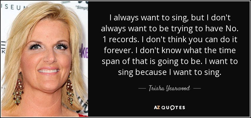 I always want to sing, but I don't always want to be trying to have No. 1 records. I don't think you can do it forever. I don't know what the time span of that is going to be. I want to sing because I want to sing. - Trisha Yearwood